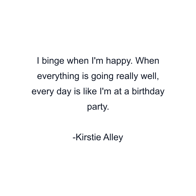 I binge when I'm happy. When everything is going really well, every day is like I'm at a birthday party.