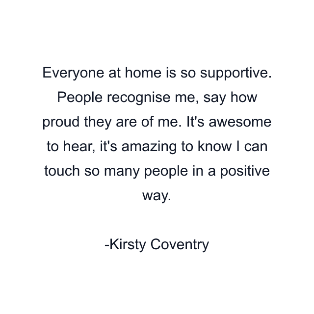 Everyone at home is so supportive. People recognise me, say how proud they are of me. It's awesome to hear, it's amazing to know I can touch so many people in a positive way.