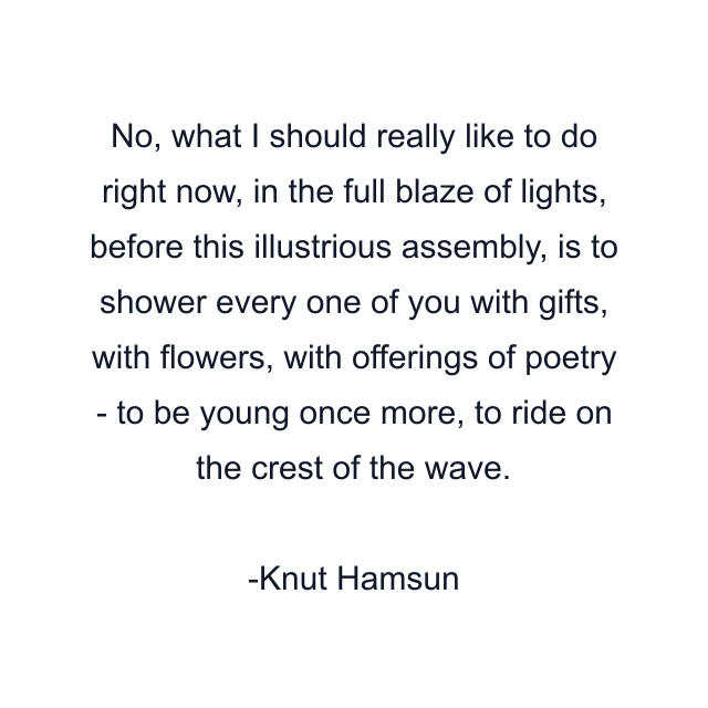 No, what I should really like to do right now, in the full blaze of lights, before this illustrious assembly, is to shower every one of you with gifts, with flowers, with offerings of poetry - to be young once more, to ride on the crest of the wave.