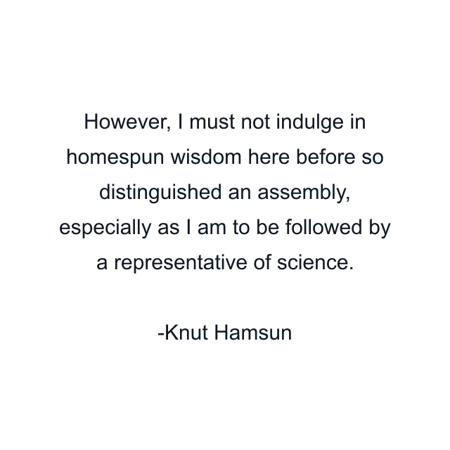 However, I must not indulge in homespun wisdom here before so distinguished an assembly, especially as I am to be followed by a representative of science.