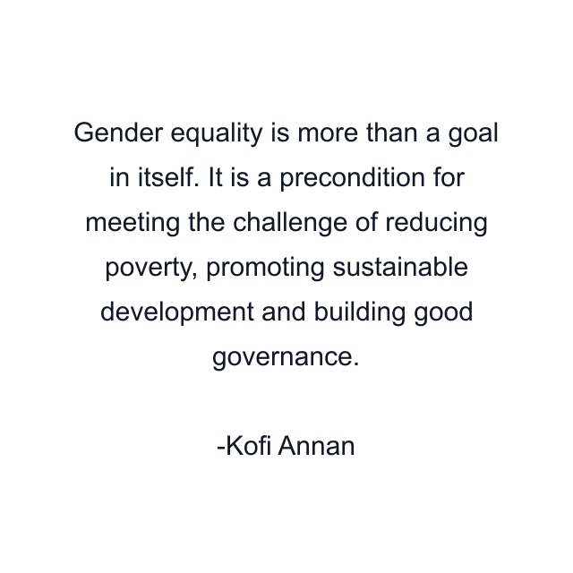 Gender equality is more than a goal in itself. It is a precondition for meeting the challenge of reducing poverty, promoting sustainable development and building good governance.