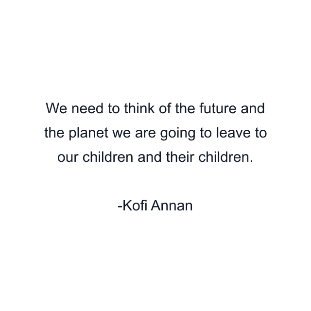 We need to think of the future and the planet we are going to leave to our children and their children.