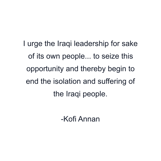 I urge the Iraqi leadership for sake of its own people... to seize this opportunity and thereby begin to end the isolation and suffering of the Iraqi people.