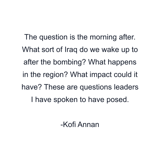 The question is the morning after. What sort of Iraq do we wake up to after the bombing? What happens in the region? What impact could it have? These are questions leaders I have spoken to have posed.