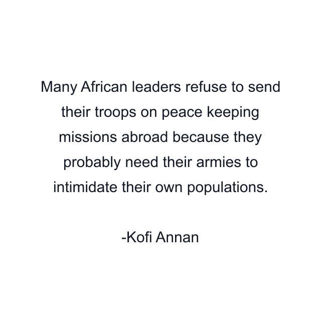 Many African leaders refuse to send their troops on peace keeping missions abroad because they probably need their armies to intimidate their own populations.