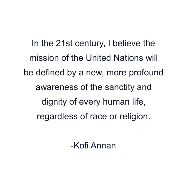 In the 21st century, I believe the mission of the United Nations will be defined by a new, more profound awareness of the sanctity and dignity of every human life, regardless of race or religion.