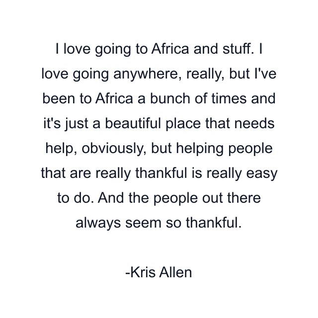 I love going to Africa and stuff. I love going anywhere, really, but I've been to Africa a bunch of times and it's just a beautiful place that needs help, obviously, but helping people that are really thankful is really easy to do. And the people out there always seem so thankful.