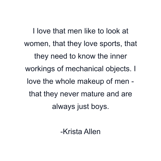 I love that men like to look at women, that they love sports, that they need to know the inner workings of mechanical objects. I love the whole makeup of men - that they never mature and are always just boys.