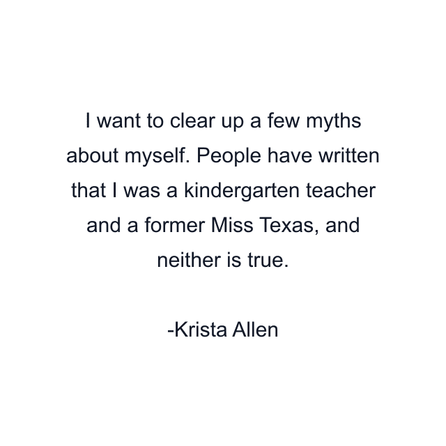 I want to clear up a few myths about myself. People have written that I was a kindergarten teacher and a former Miss Texas, and neither is true.