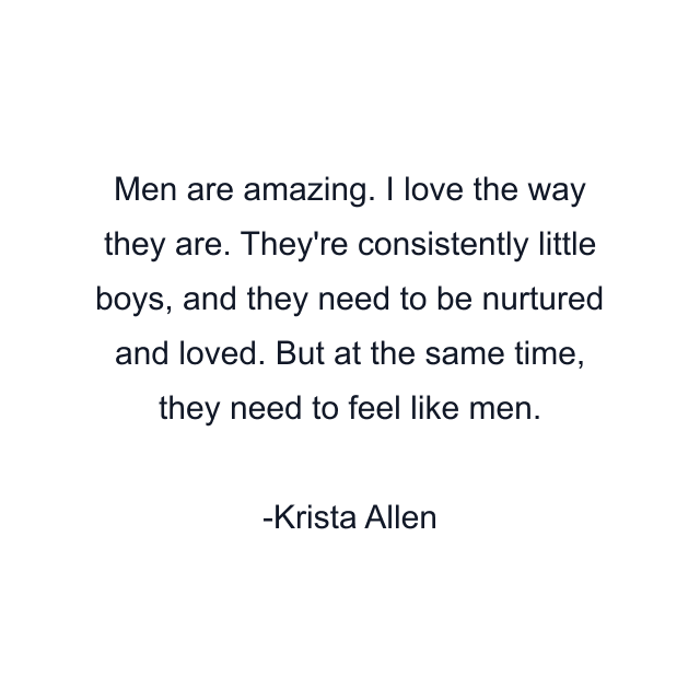 Men are amazing. I love the way they are. They're consistently little boys, and they need to be nurtured and loved. But at the same time, they need to feel like men.