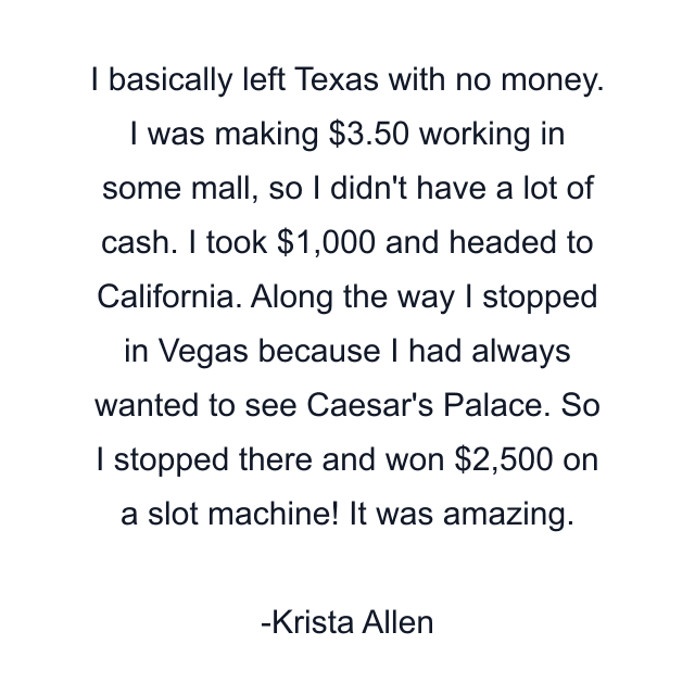 I basically left Texas with no money. I was making $3.50 working in some mall, so I didn't have a lot of cash. I took $1,000 and headed to California. Along the way I stopped in Vegas because I had always wanted to see Caesar's Palace. So I stopped there and won $2,500 on a slot machine! It was amazing.