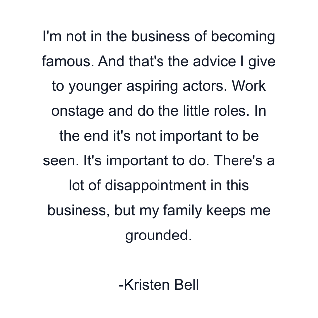 I'm not in the business of becoming famous. And that's the advice I give to younger aspiring actors. Work onstage and do the little roles. In the end it's not important to be seen. It's important to do. There's a lot of disappointment in this business, but my family keeps me grounded.