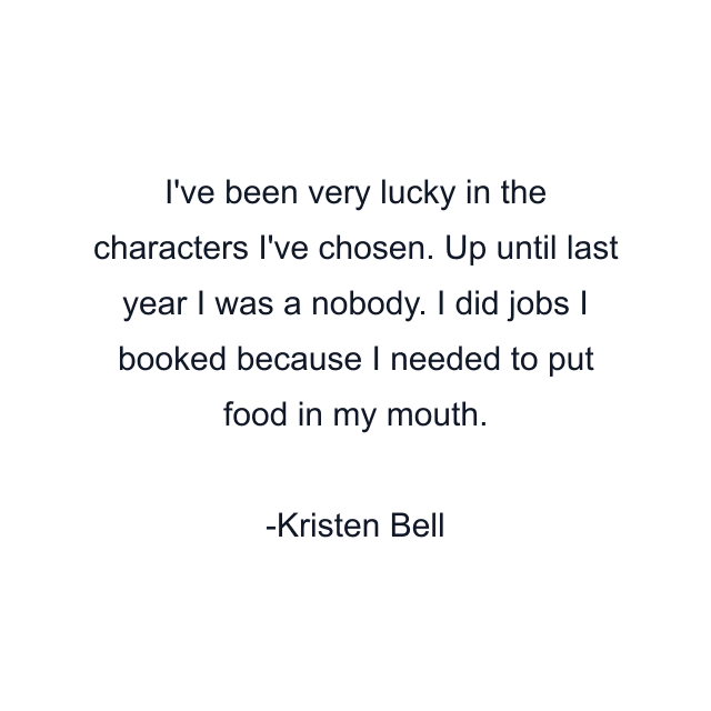 I've been very lucky in the characters I've chosen. Up until last year I was a nobody. I did jobs I booked because I needed to put food in my mouth.