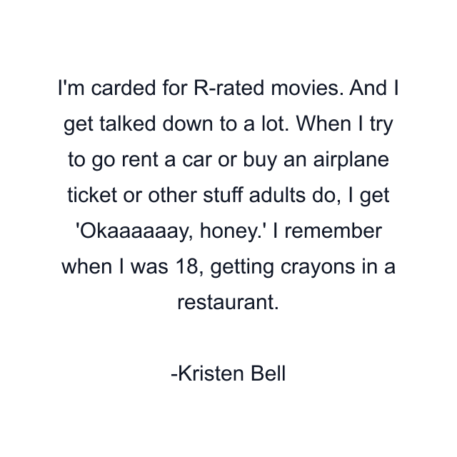 I'm carded for R-rated movies. And I get talked down to a lot. When I try to go rent a car or buy an airplane ticket or other stuff adults do, I get 'Okaaaaaay, honey.' I remember when I was 18, getting crayons in a restaurant.