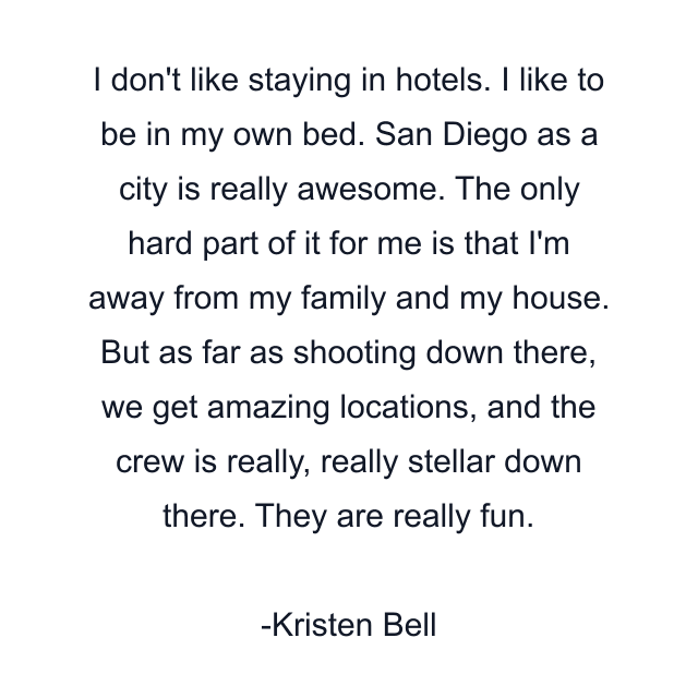 I don't like staying in hotels. I like to be in my own bed. San Diego as a city is really awesome. The only hard part of it for me is that I'm away from my family and my house. But as far as shooting down there, we get amazing locations, and the crew is really, really stellar down there. They are really fun.