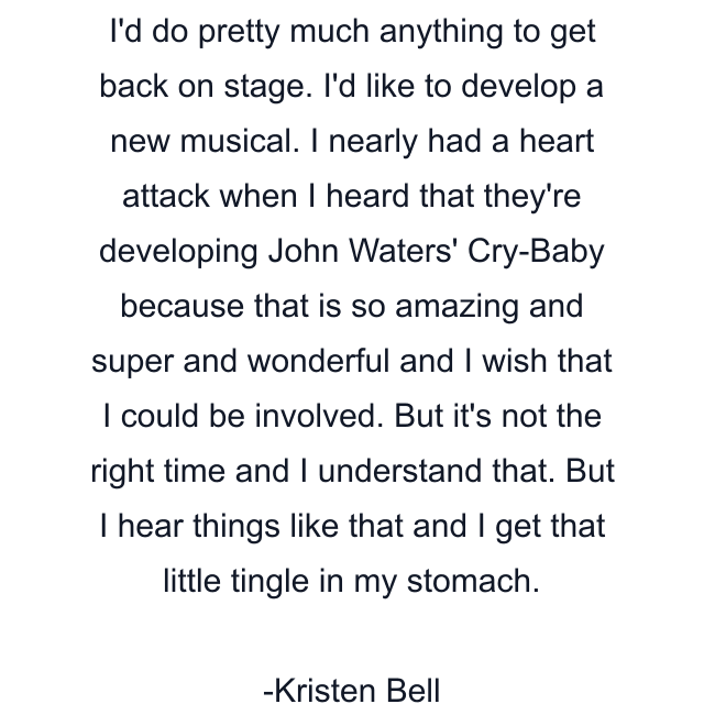 I'd do pretty much anything to get back on stage. I'd like to develop a new musical. I nearly had a heart attack when I heard that they're developing John Waters' Cry-Baby because that is so amazing and super and wonderful and I wish that I could be involved. But it's not the right time and I understand that. But I hear things like that and I get that little tingle in my stomach.