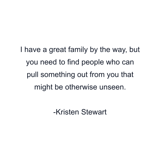 I have a great family by the way, but you need to find people who can pull something out from you that might be otherwise unseen.