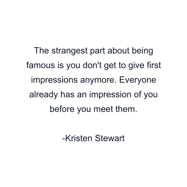 The strangest part about being famous is you don't get to give first impressions anymore. Everyone already has an impression of you before you meet them.