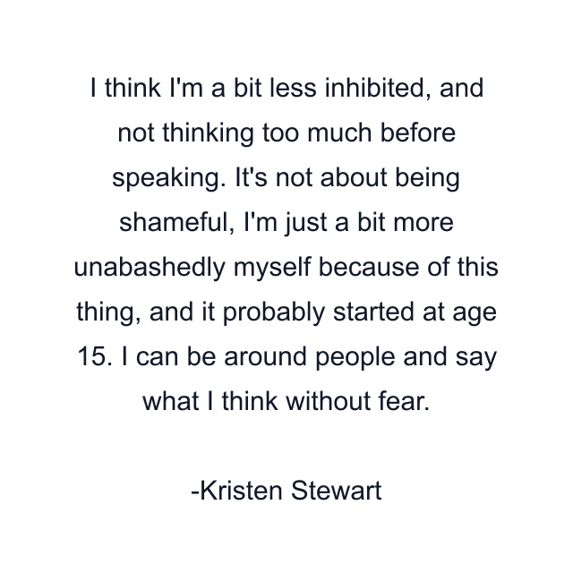 I think I'm a bit less inhibited, and not thinking too much before speaking. It's not about being shameful, I'm just a bit more unabashedly myself because of this thing, and it probably started at age 15. I can be around people and say what I think without fear.