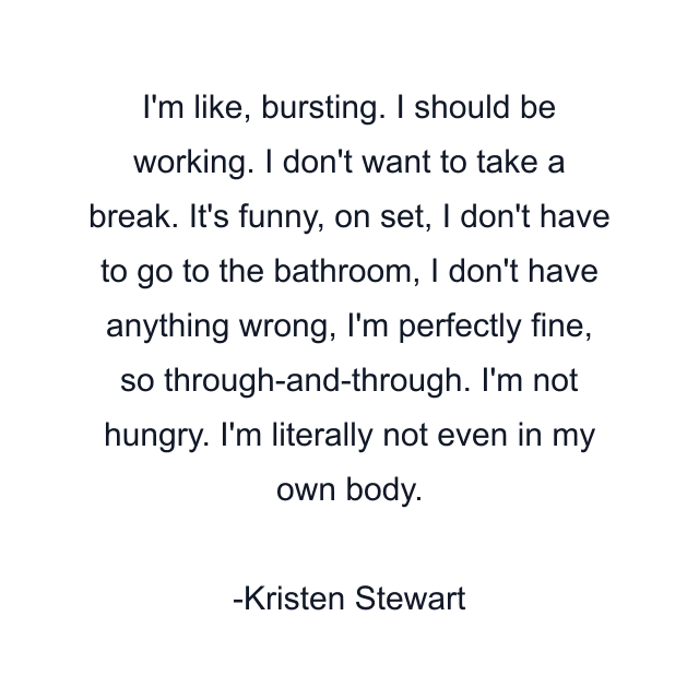 I'm like, bursting. I should be working. I don't want to take a break. It's funny, on set, I don't have to go to the bathroom, I don't have anything wrong, I'm perfectly fine, so through-and-through. I'm not hungry. I'm literally not even in my own body.