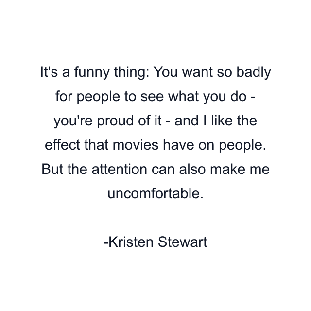 It's a funny thing: You want so badly for people to see what you do - you're proud of it - and I like the effect that movies have on people. But the attention can also make me uncomfortable.