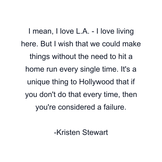 I mean, I love L.A. - I love living here. But I wish that we could make things without the need to hit a home run every single time. It's a unique thing to Hollywood that if you don't do that every time, then you're considered a failure.