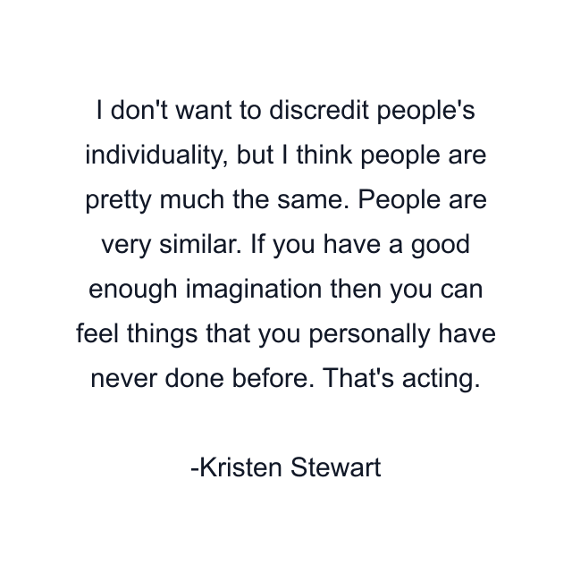 I don't want to discredit people's individuality, but I think people are pretty much the same. People are very similar. If you have a good enough imagination then you can feel things that you personally have never done before. That's acting.