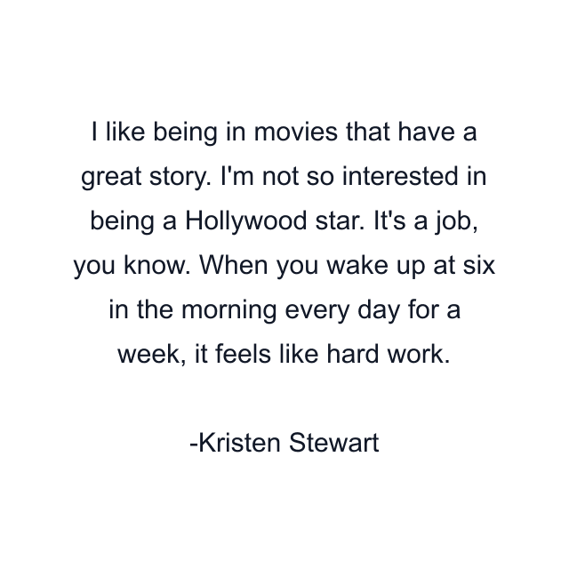 I like being in movies that have a great story. I'm not so interested in being a Hollywood star. It's a job, you know. When you wake up at six in the morning every day for a week, it feels like hard work.