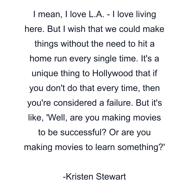 I mean, I love L.A. - I love living here. But I wish that we could make things without the need to hit a home run every single time. It's a unique thing to Hollywood that if you don't do that every time, then you're considered a failure. But it's like, 'Well, are you making movies to be successful? Or are you making movies to learn something?'