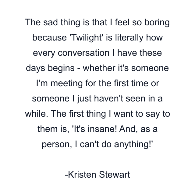 The sad thing is that I feel so boring because 'Twilight' is literally how every conversation I have these days begins - whether it's someone I'm meeting for the first time or someone I just haven't seen in a while. The first thing I want to say to them is, 'It's insane! And, as a person, I can't do anything!'