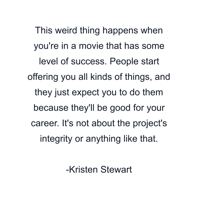 This weird thing happens when you're in a movie that has some level of success. People start offering you all kinds of things, and they just expect you to do them because they'll be good for your career. It's not about the project's integrity or anything like that.