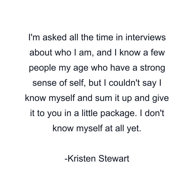 I'm asked all the time in interviews about who I am, and I know a few people my age who have a strong sense of self, but I couldn't say I know myself and sum it up and give it to you in a little package. I don't know myself at all yet.