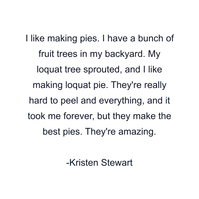 I like making pies. I have a bunch of fruit trees in my backyard. My loquat tree sprouted, and I like making loquat pie. They're really hard to peel and everything, and it took me forever, but they make the best pies. They're amazing.