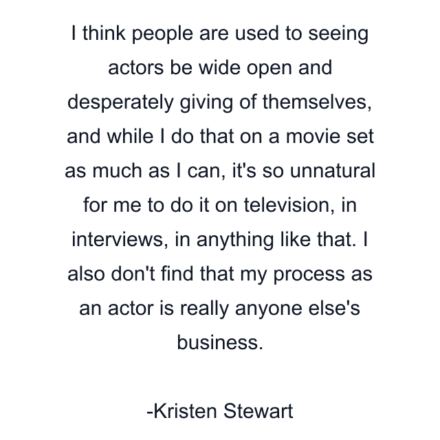 I think people are used to seeing actors be wide open and desperately giving of themselves, and while I do that on a movie set as much as I can, it's so unnatural for me to do it on television, in interviews, in anything like that. I also don't find that my process as an actor is really anyone else's business.