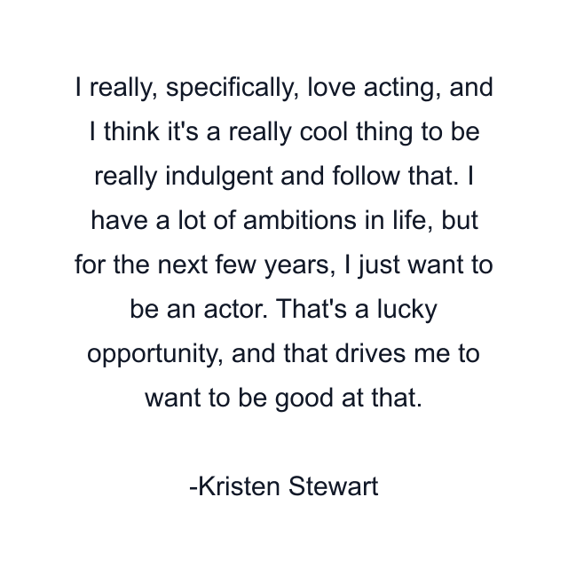 I really, specifically, love acting, and I think it's a really cool thing to be really indulgent and follow that. I have a lot of ambitions in life, but for the next few years, I just want to be an actor. That's a lucky opportunity, and that drives me to want to be good at that.