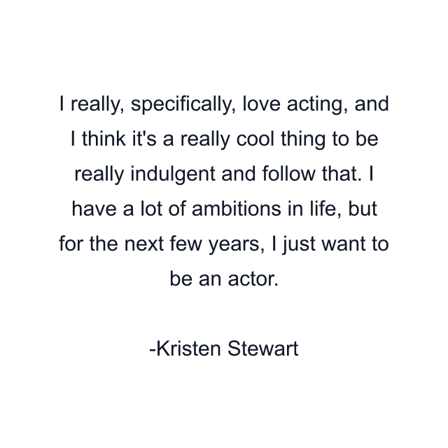 I really, specifically, love acting, and I think it's a really cool thing to be really indulgent and follow that. I have a lot of ambitions in life, but for the next few years, I just want to be an actor.