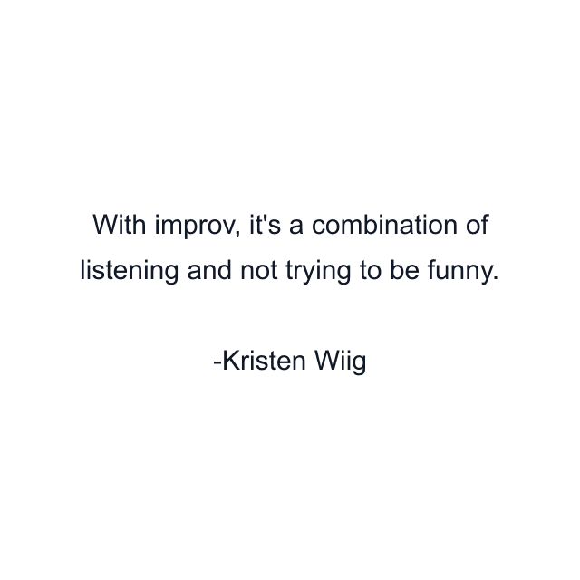 With improv, it's a combination of listening and not trying to be funny.