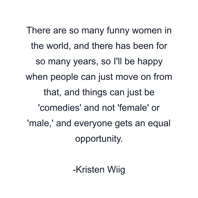 There are so many funny women in the world, and there has been for so many years, so I'll be happy when people can just move on from that, and things can just be 'comedies' and not 'female' or 'male,' and everyone gets an equal opportunity.