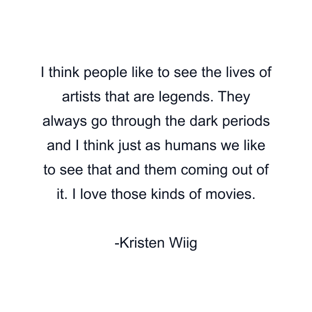 I think people like to see the lives of artists that are legends. They always go through the dark periods and I think just as humans we like to see that and them coming out of it. I love those kinds of movies.