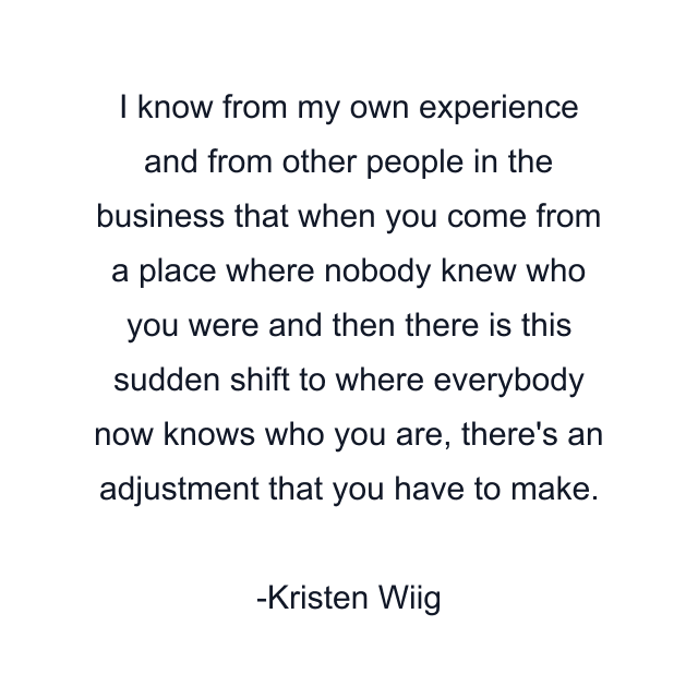 I know from my own experience and from other people in the business that when you come from a place where nobody knew who you were and then there is this sudden shift to where everybody now knows who you are, there's an adjustment that you have to make.