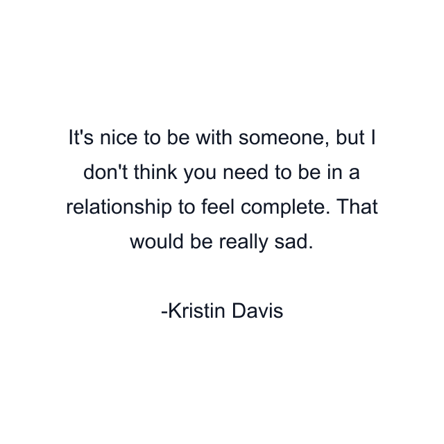 It's nice to be with someone, but I don't think you need to be in a relationship to feel complete. That would be really sad.