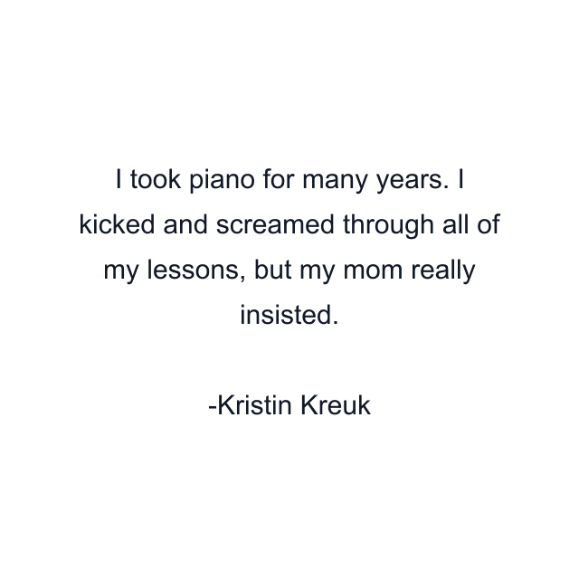 I took piano for many years. I kicked and screamed through all of my lessons, but my mom really insisted.