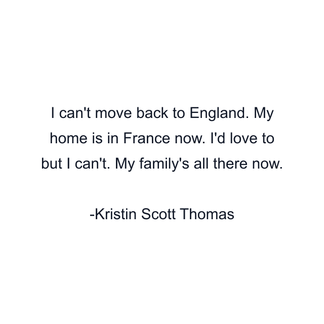 I can't move back to England. My home is in France now. I'd love to but I can't. My family's all there now.