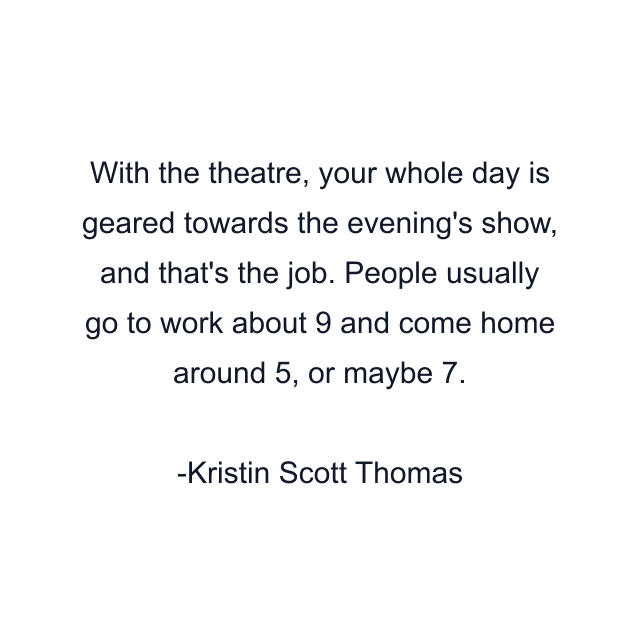 With the theatre, your whole day is geared towards the evening's show, and that's the job. People usually go to work about 9 and come home around 5, or maybe 7.