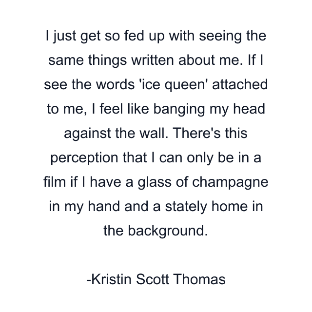 I just get so fed up with seeing the same things written about me. If I see the words 'ice queen' attached to me, I feel like banging my head against the wall. There's this perception that I can only be in a film if I have a glass of champagne in my hand and a stately home in the background.