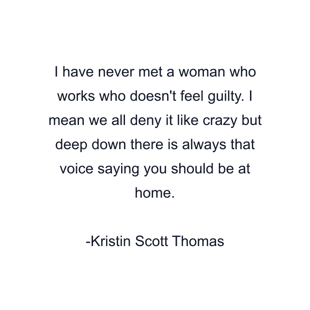 I have never met a woman who works who doesn't feel guilty. I mean we all deny it like crazy but deep down there is always that voice saying you should be at home.