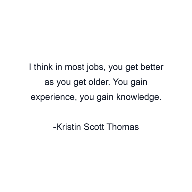 I think in most jobs, you get better as you get older. You gain experience, you gain knowledge.