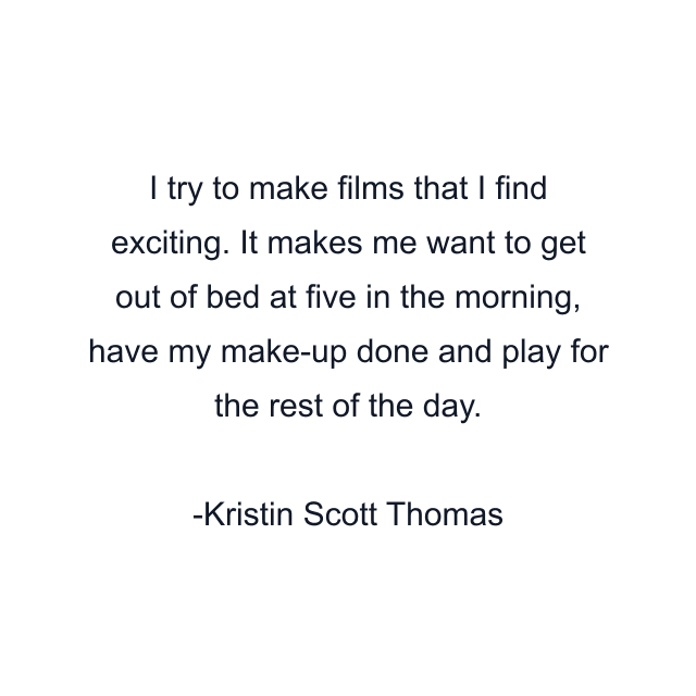 I try to make films that I find exciting. It makes me want to get out of bed at five in the morning, have my make-up done and play for the rest of the day.