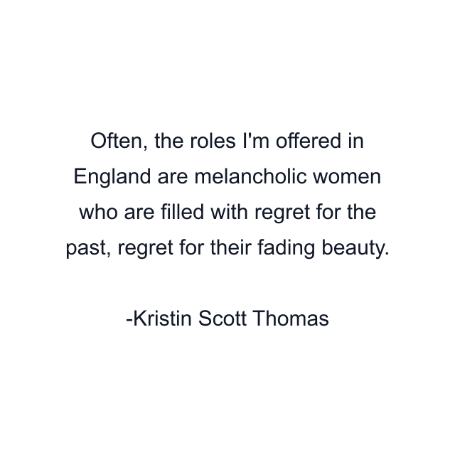 Often, the roles I'm offered in England are melancholic women who are filled with regret for the past, regret for their fading beauty.