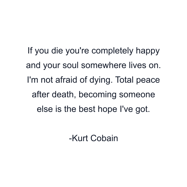 If you die you're completely happy and your soul somewhere lives on. I'm not afraid of dying. Total peace after death, becoming someone else is the best hope I've got.